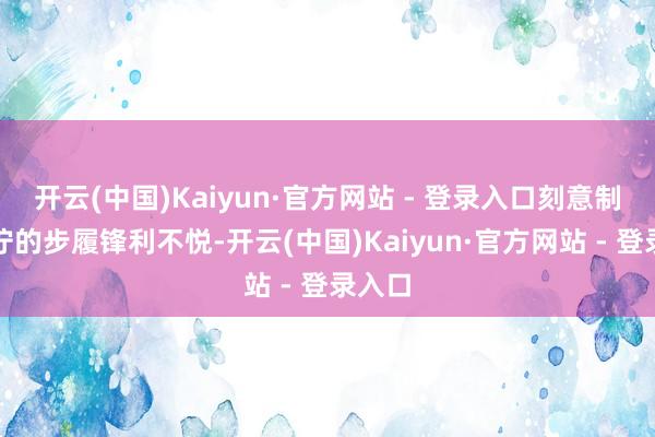 开云(中国)Kaiyun·官方网站 - 登录入口刻意制造狰狞的步履锋利不悦-开云(中国)Kaiyun·官方网站 - 登录入口