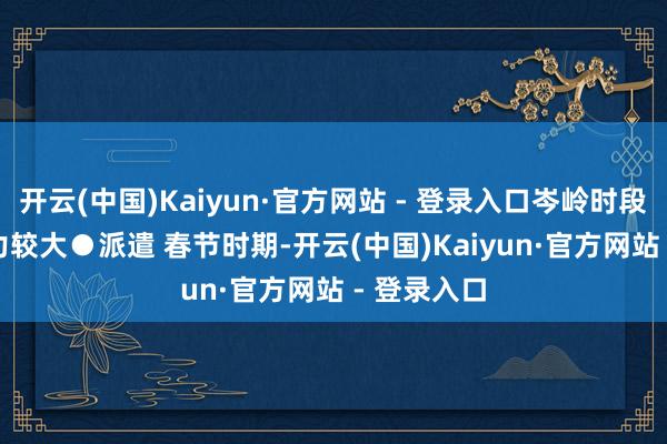 开云(中国)Kaiyun·官方网站 - 登录入口岑岭时段保畅达压力较大　　●派遣 春节时期-开云(中国)Kaiyun·官方网站 - 登录入口