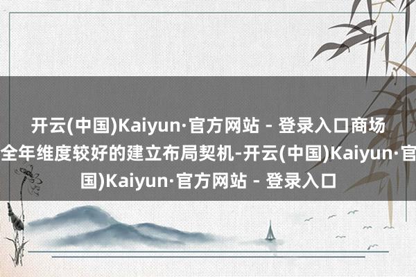 开云(中国)Kaiyun·官方网站 - 登录入口商场要是出现转契机是全年维度较好的建立布局契机-开云(中国)Kaiyun·官方网站 - 登录入口