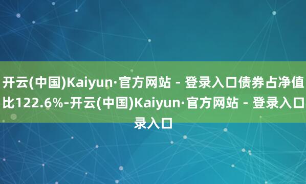 开云(中国)Kaiyun·官方网站 - 登录入口债券占净值比122.6%-开云(中国)Kaiyun·官方网站 - 登录入口