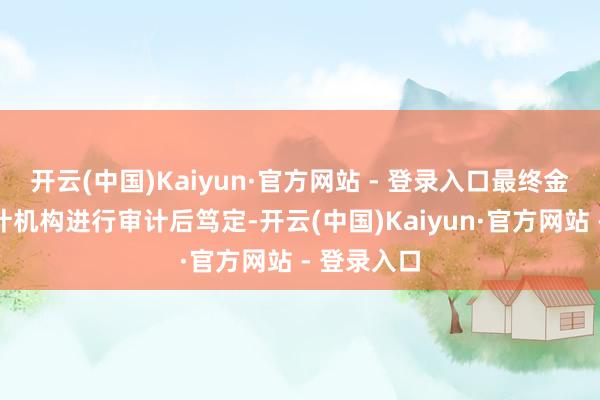 开云(中国)Kaiyun·官方网站 - 登录入口最终金额将由审计机构进行审计后笃定-开云(中国)Kaiyun·官方网站 - 登录入口