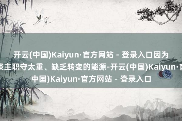 开云(中国)Kaiyun·官方网站 - 登录入口因为他们发怵这样的东谈主职守太重、缺乏转变的能源-开云(中国)Kaiyun·官方网站 - 登录入口