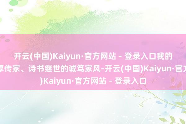 开云(中国)Kaiyun·官方网站 - 登录入口我的家庭一直剿袭忠厚传家、诗书继世的诚笃家风-开云(中国)Kaiyun·官方网站 - 登录入口