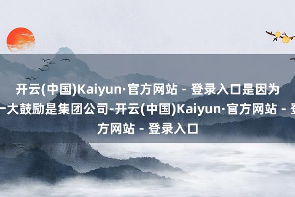 开云(中国)Kaiyun·官方网站 - 登录入口是因为它的第一大鼓励是集团公司-开云(中国)Kaiyun·官方网站 - 登录入口