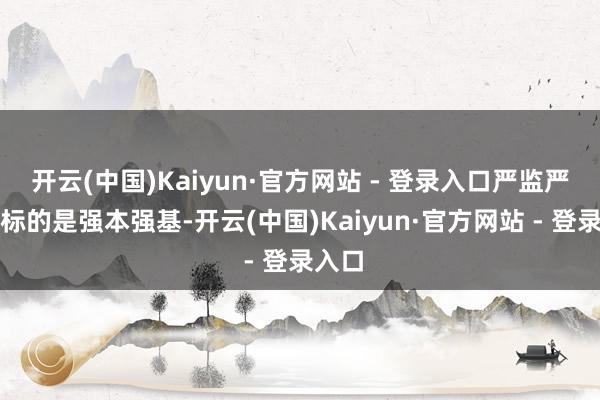开云(中国)Kaiyun·官方网站 - 登录入口严监严管的标的是强本强基-开云(中国)Kaiyun·官方网站 - 登录入口