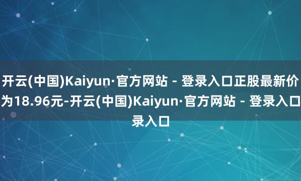 开云(中国)Kaiyun·官方网站 - 登录入口正股最新价为18.96元-开云(中国)Kaiyun·官方网站 - 登录入口