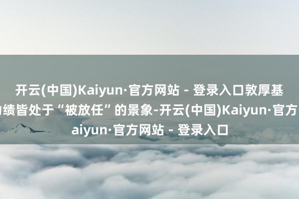 开云(中国)Kaiyun·官方网站 - 登录入口敦厚基金多只居品的功绩皆处于“被放任”的景象-开云(中国)Kaiyun·官方网站 - 登录入口
