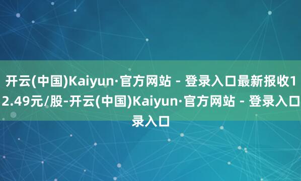 开云(中国)Kaiyun·官方网站 - 登录入口最新报收12.49元/股-开云(中国)Kaiyun·官方网站 - 登录入口