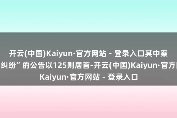 开云(中国)Kaiyun·官方网站 - 登录入口其中案由为“营业契约纠纷”的公告以125则居首-开云(中国)Kaiyun·官方网站 - 登录入口