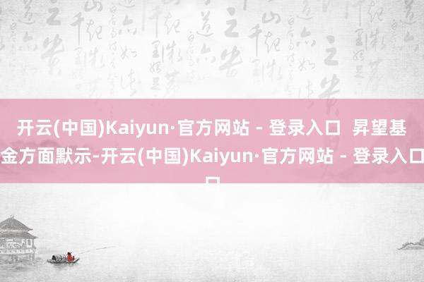 开云(中国)Kaiyun·官方网站 - 登录入口  昇望基金方面默示-开云(中国)Kaiyun·官方网站 - 登录入口