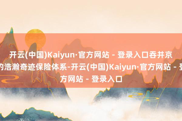 开云(中国)Kaiyun·官方网站 - 登录入口吞并京东自营的浩瀚奇迹保险体系-开云(中国)Kaiyun·官方网站 - 登录入口