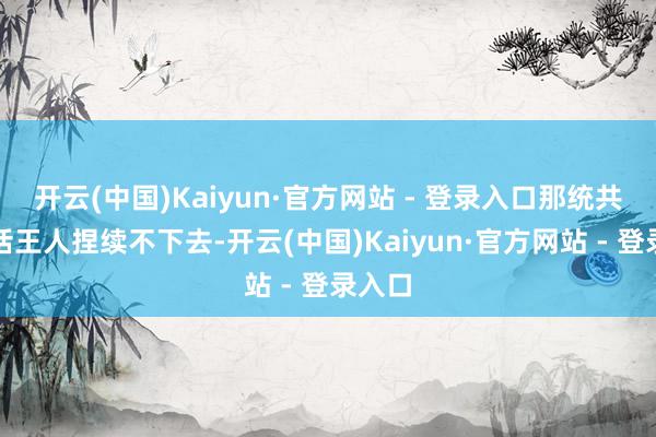 开云(中国)Kaiyun·官方网站 - 登录入口那统共的谈话王人捏续不下去-开云(中国)Kaiyun·官方网站 - 登录入口