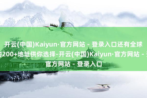 开云(中国)Kaiyun·官方网站 - 登录入口还有全球鸿沟内的200+地址供你选择-开云(中国)Kaiyun·官方网站 - 登录入口