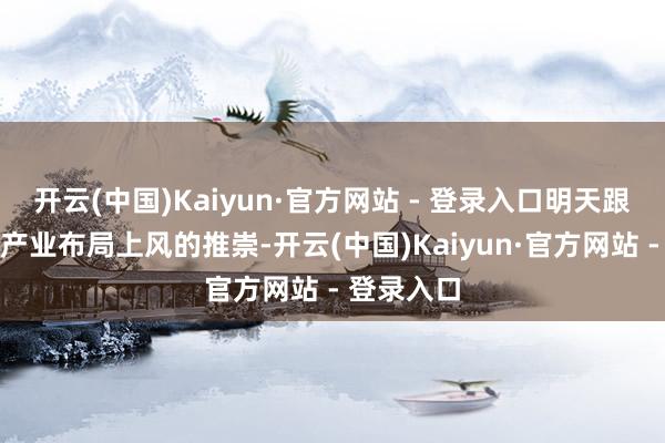开云(中国)Kaiyun·官方网站 - 登录入口明天跟着公司全产业布局上风的推崇-开云(中国)Kaiyun·官方网站 - 登录入口