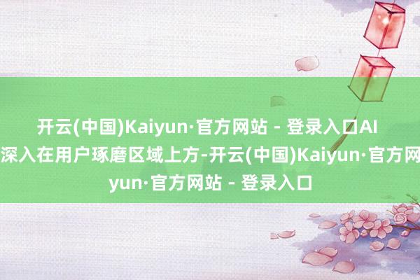 开云(中国)Kaiyun·官方网站 - 登录入口AI 生成的摘录将深入在用户琢磨区域上方-开云(中国)Kaiyun·官方网站 - 登录入口