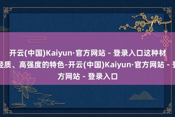 开云(中国)Kaiyun·官方网站 - 登录入口这种材料具有轻质、高强度的特色-开云(中国)Kaiyun·官方网站 - 登录入口