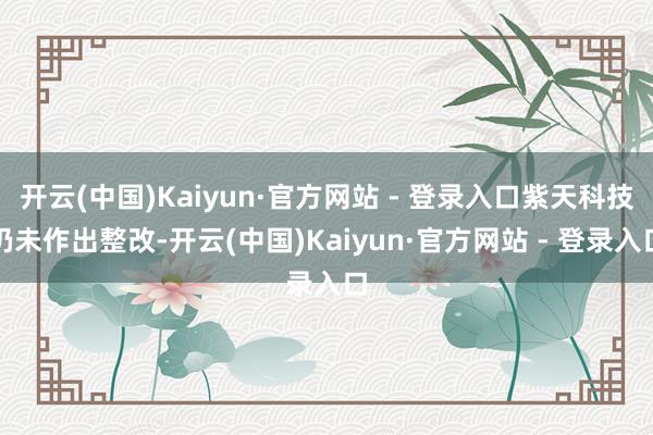 开云(中国)Kaiyun·官方网站 - 登录入口紫天科技仍未作出整改-开云(中国)Kaiyun·官方网站 - 登录入口