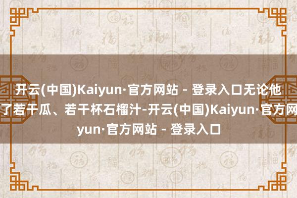 开云(中国)Kaiyun·官方网站 - 登录入口无论他们今天卖出去了若干瓜、若干杯石榴汁-开云(中国)Kaiyun·官方网站 - 登录入口