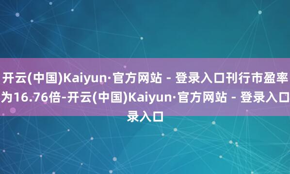 开云(中国)Kaiyun·官方网站 - 登录入口刊行市盈率为16.76倍-开云(中国)Kaiyun·官方网站 - 登录入口