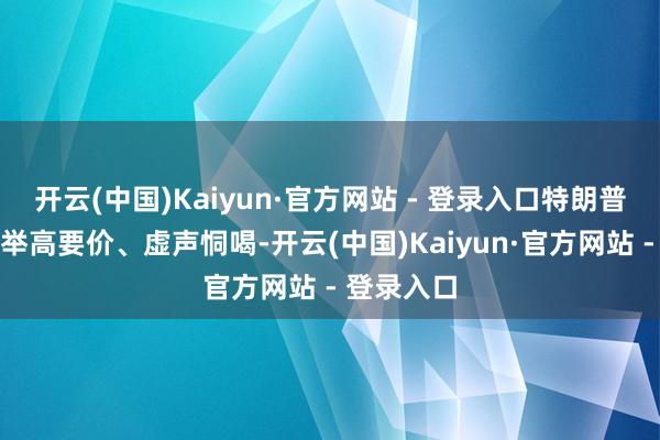 开云(中国)Kaiyun·官方网站 - 登录入口特朗普特殊擅长举高要价、虚声恫喝-开云(中国)Kaiyun·官方网站 - 登录入口