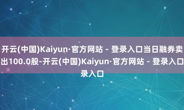 开云(中国)Kaiyun·官方网站 - 登录入口当日融券卖出100.0股-开云(中国)Kaiyun·官方网站 - 登录入口