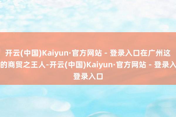 开云(中国)Kaiyun·官方网站 - 登录入口在广州这么的商贸之王人-开云(中国)Kaiyun·官方网站 - 登录入口
