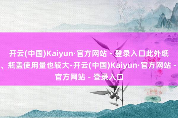 开云(中国)Kaiyun·官方网站 - 登录入口此外纸箱、外帽、瓶盖使用量也较大-开云(中国)Kaiyun·官方网站 - 登录入口