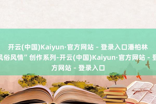 开云(中国)Kaiyun·官方网站 - 登录入口潘柏林创始“风俗风情”创作系列-开云(中国)Kaiyun·官方网站 - 登录入口