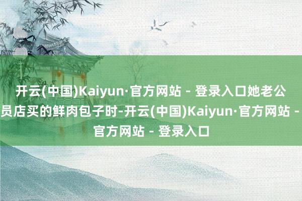 开云(中国)Kaiyun·官方网站 - 登录入口她老公吃山姆会员店买的鲜肉包子时-开云(中国)Kaiyun·官方网站 - 登录入口