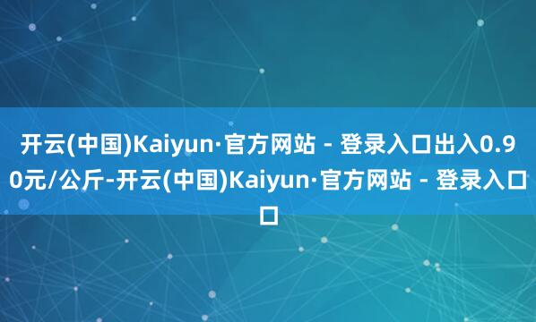开云(中国)Kaiyun·官方网站 - 登录入口出入0.90元/公斤-开云(中国)Kaiyun·官方网站 - 登录入口