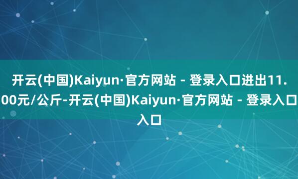 开云(中国)Kaiyun·官方网站 - 登录入口进出11.00元/公斤-开云(中国)Kaiyun·官方网站 - 登录入口