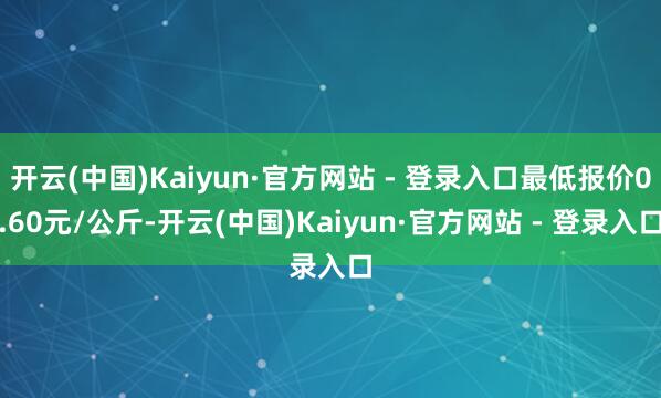 开云(中国)Kaiyun·官方网站 - 登录入口最低报价0.60元/公斤-开云(中国)Kaiyun·官方网站 - 登录入口