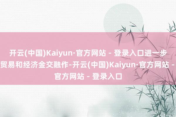 开云(中国)Kaiyun·官方网站 - 登录入口进一步长远两边贸易和经济金交融作-开云(中国)Kaiyun·官方网站 - 登录入口