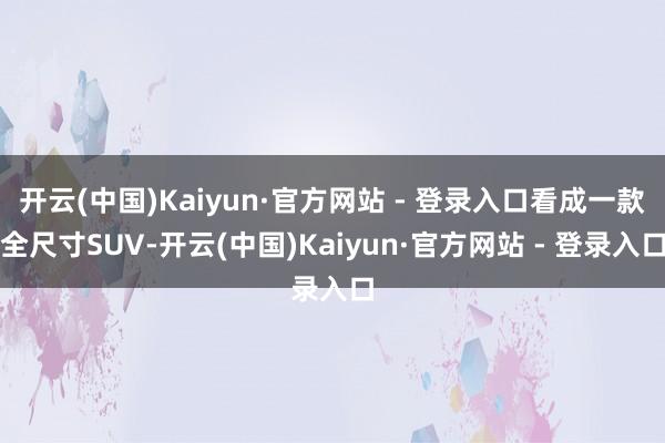 开云(中国)Kaiyun·官方网站 - 登录入口看成一款全尺寸SUV-开云(中国)Kaiyun·官方网站 - 登录入口