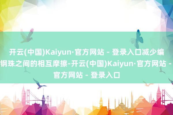 开云(中国)Kaiyun·官方网站 - 登录入口减少编削经由中钢珠之间的相互摩擦-开云(中国)Kaiyun·官方网站 - 登录入口