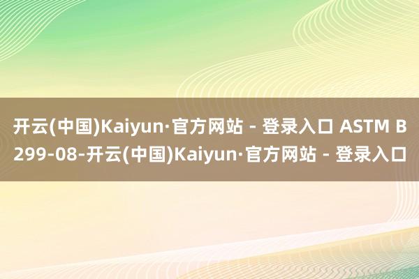 开云(中国)Kaiyun·官方网站 - 登录入口 ASTM B299-08-开云(中国)Kaiyun·官方网站 - 登录入口