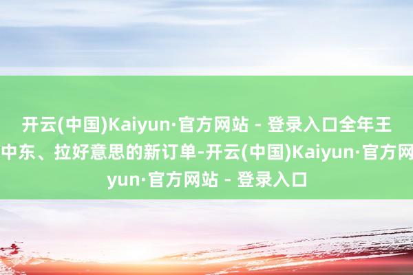 开云(中国)Kaiyun·官方网站 - 登录入口全年王人能接到来自中东、拉好意思的新订单-开云(中国)Kaiyun·官方网站 - 登录入口