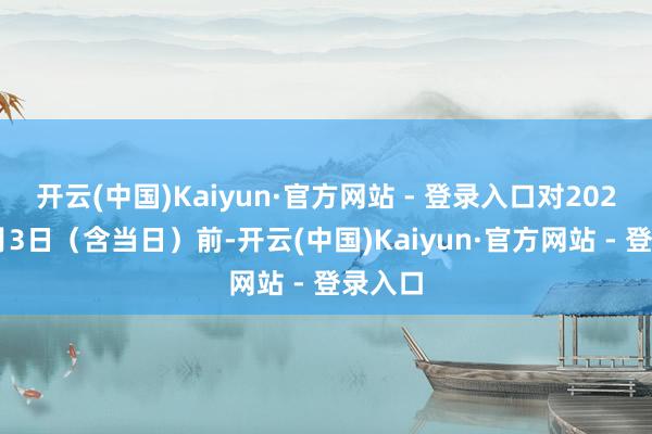 开云(中国)Kaiyun·官方网站 - 登录入口对2025年7月3日（含当日）前-开云(中国)Kaiyun·官方网站 - 登录入口