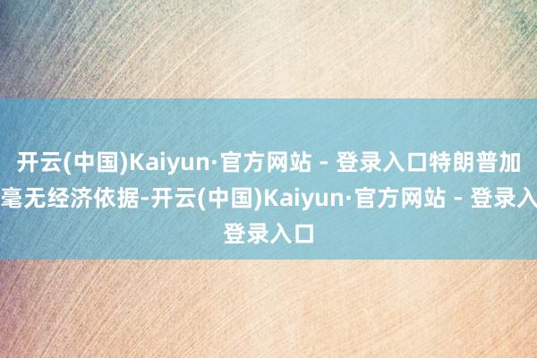 开云(中国)Kaiyun·官方网站 - 登录入口特朗普加税毫无经济依据-开云(中国)Kaiyun·官方网站 - 登录入口