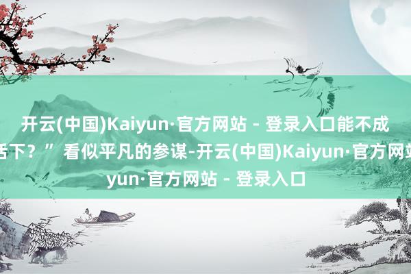 开云(中国)Kaiyun·官方网站 - 登录入口能不成先借我点盘活下？” 看似平凡的参谋-开云(中国)Kaiyun·官方网站 - 登录入口
