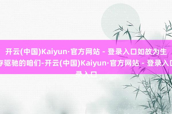开云(中国)Kaiyun·官方网站 - 登录入口如故为生存驱驰的咱们-开云(中国)Kaiyun·官方网站 - 登录入口