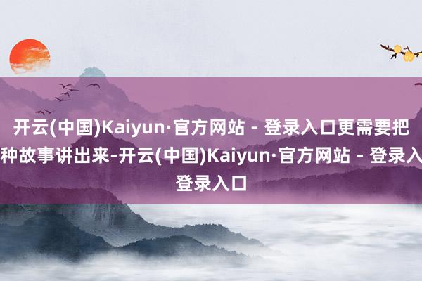 开云(中国)Kaiyun·官方网站 - 登录入口更需要把这种故事讲出来-开云(中国)Kaiyun·官方网站 - 登录入口