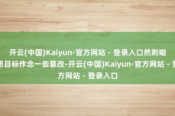 开云(中国)Kaiyun·官方网站 - 登录入口然则咱们也在思目标作念一些篡改-开云(中国)Kaiyun·官方网站 - 登录入口