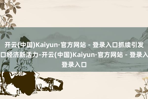 开云(中国)Kaiyun·官方网站 - 登录入口抓续引发港口经济新活力-开云(中国)Kaiyun·官方网站 - 登录入口
