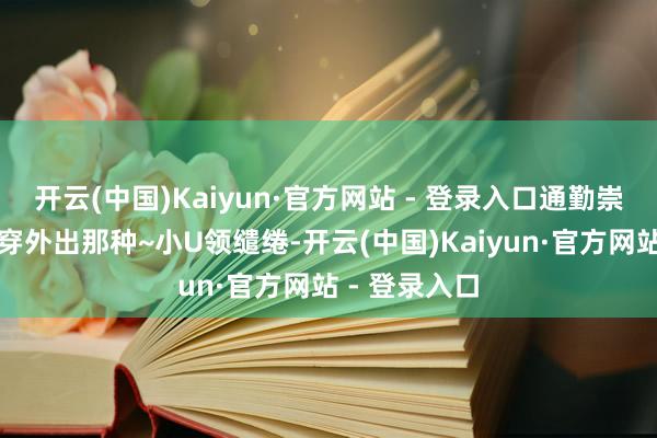 开云(中国)Kaiyun·官方网站 - 登录入口通勤崇敬形状也能穿外出那种~小U领缱绻-开云(中国)Kaiyun·官方网站 - 登录入口