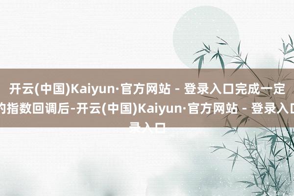 开云(中国)Kaiyun·官方网站 - 登录入口完成一定的指数回调后-开云(中国)Kaiyun·官方网站 - 登录入口