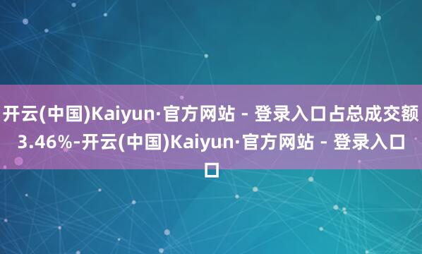 开云(中国)Kaiyun·官方网站 - 登录入口占总成交额3.46%-开云(中国)Kaiyun·官方网站 - 登录入口