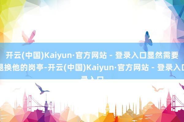 开云(中国)Kaiyun·官方网站 - 登录入口显然需要退换他的岗亭-开云(中国)Kaiyun·官方网站 - 登录入口