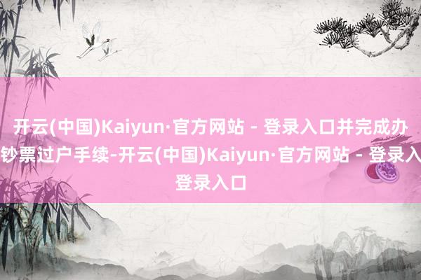开云(中国)Kaiyun·官方网站 - 登录入口并完成办法钞票过户手续-开云(中国)Kaiyun·官方网站 - 登录入口