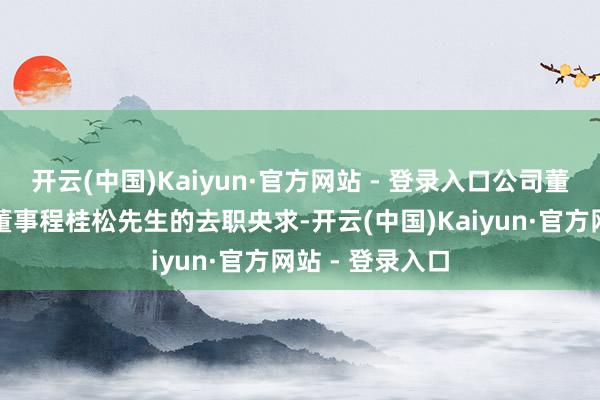 开云(中国)Kaiyun·官方网站 - 登录入口公司董事会近日收到董事程桂松先生的去职央求-开云(中国)Kaiyun·官方网站 - 登录入口